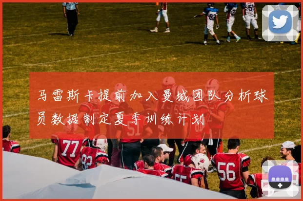 马雷斯卡提前加入曼城团队分析球员数据制定夏季训练计划