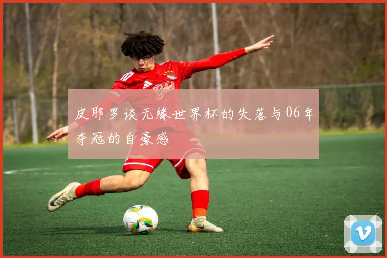 皮耶罗谈无缘世界杯的失落与06年夺冠的自豪感