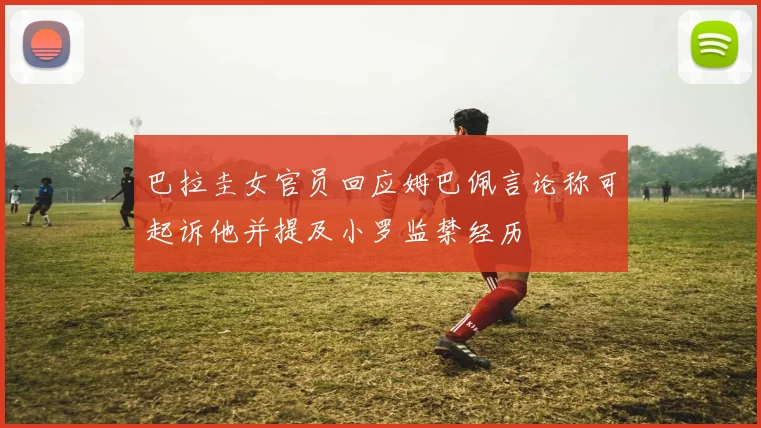 巴拉圭女官员回应姆巴佩言论称可起诉他并提及小罗监禁经历