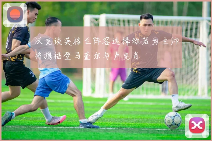 沃克谈英格兰阵容选择称若为主帅将携福登马奎尔与卢克肖