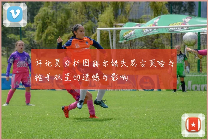 评论员分析图赫尔错失恩古莫哈与枪手双星的遗憾与影响