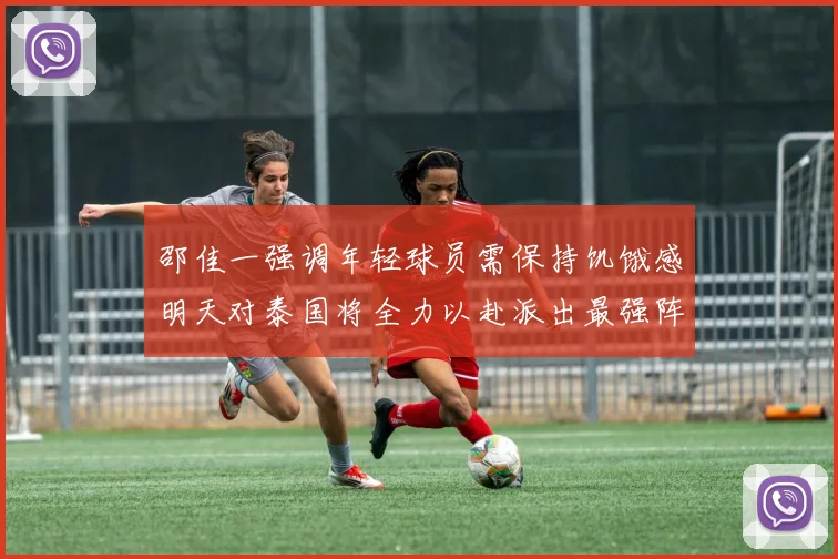 邵佳一强调年轻球员需保持饥饿感明天对泰国将全力以赴派出最强阵容