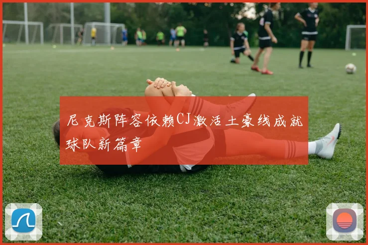 尼克斯阵容依赖CJ激活土豪线成就球队新篇章