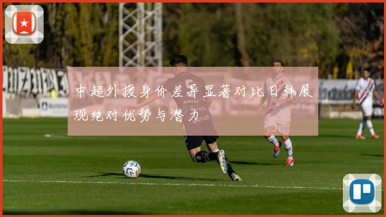 中超外援身价差异显著对比日韩展现绝对优势与潜力