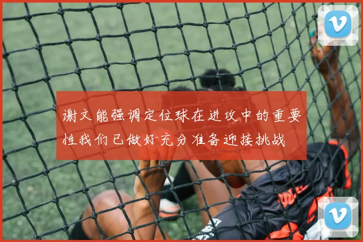 谢文能强调定位球在进攻中的重要性我们已做好充分准备迎接挑战