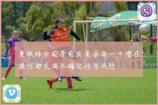 曼联转会前景愈发复杂每一个潜在操作都充满不确定性与风险