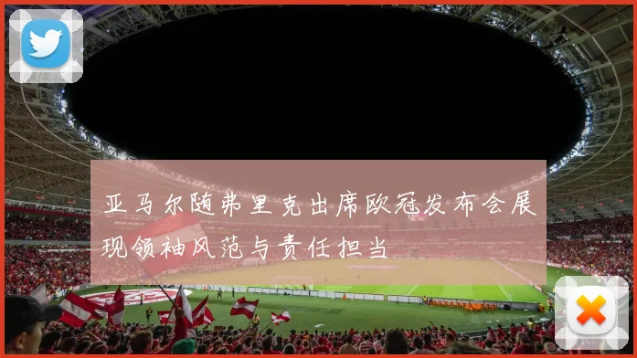 亚马尔随弗里克出席欧冠发布会展现领袖风范与责任担当