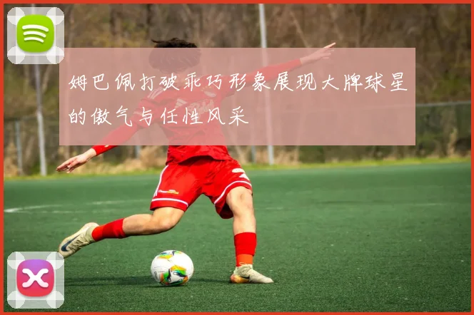 姆巴佩打破乖巧形象展现大牌球星的傲气与任性风采