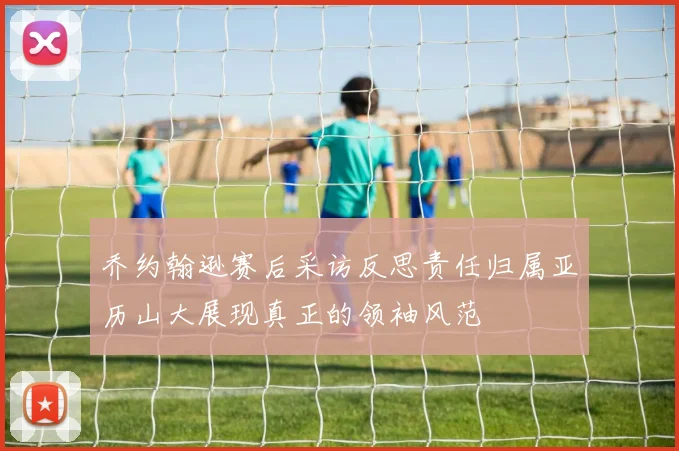 乔约翰逊赛后采访反思责任归属亚历山大展现真正的领袖风范