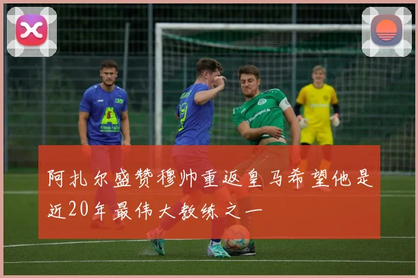 阿扎尔盛赞穆帅重返皇马希望他是近20年最伟大教练之一
