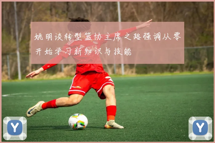 姚明谈转型篮协主席之路强调从零开始学习新知识与技能