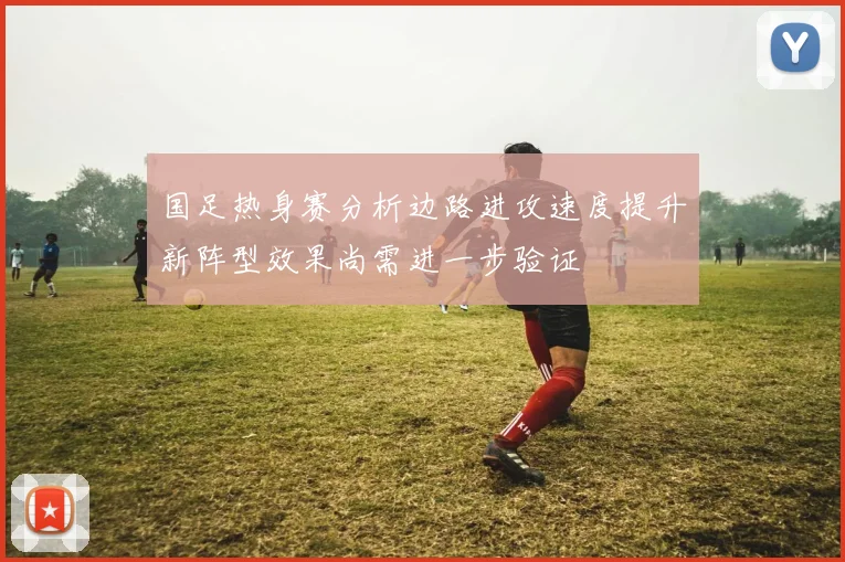 国足热身赛分析边路进攻速度提升新阵型效果尚需进一步验证