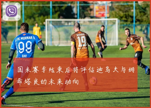 国米赛季结束后将评估迪乌夫与姆希塔良的未来动向
