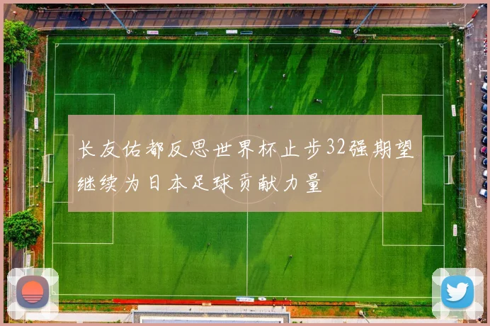 长友佑都反思世界杯止步32强期望继续为日本足球贡献力量