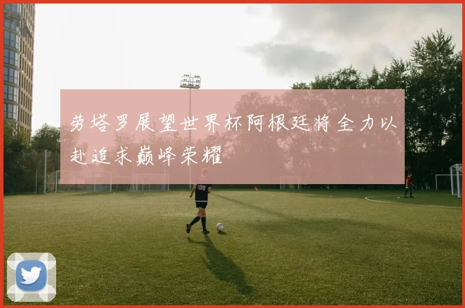劳塔罗展望世界杯阿根廷将全力以赴追求巅峰荣耀