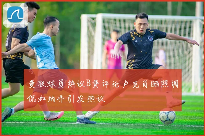 曼联球员热议B费评论卢克肖晒照调侃加纳乔引发热议