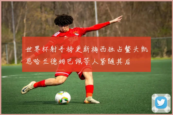 世界杯射手榜更新梅西独占鳌头凯恩哈兰德姆巴佩等人紧随其后