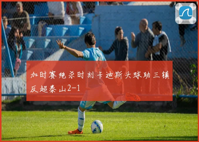 加时赛绝杀时刻卡迪斯头球助三镇反超泰山2-1
