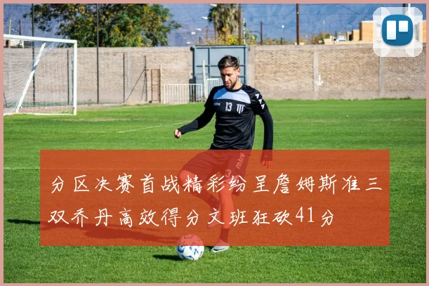 分区决赛首战精彩纷呈詹姆斯准三双乔丹高效得分文班狂砍41分