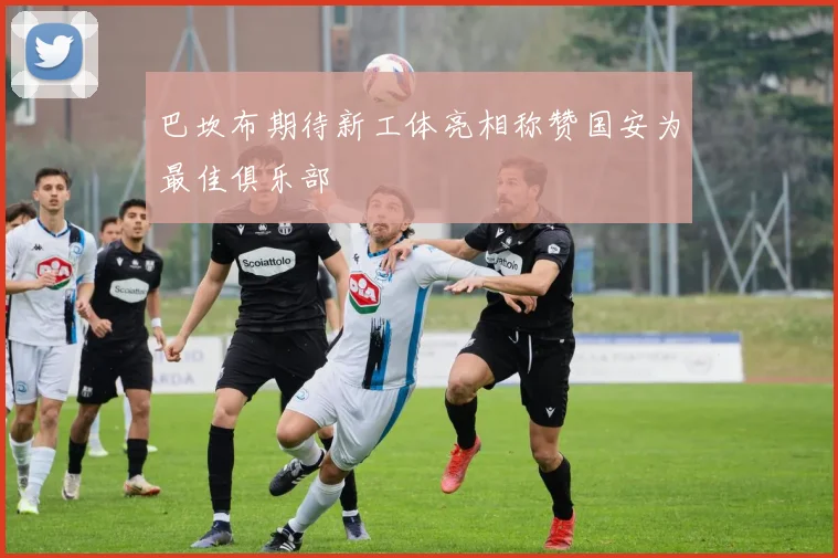 巴坎布期待新工体亮相称赞国安为最佳俱乐部