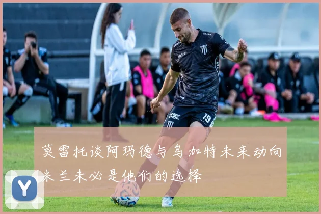 莫雷托谈阿玛德与乌加特未来动向米兰未必是他们的选择