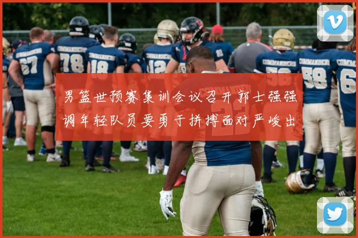 男篮世预赛集训会议召开郭士强强调年轻队员要勇于拼搏面对严峻出线形势