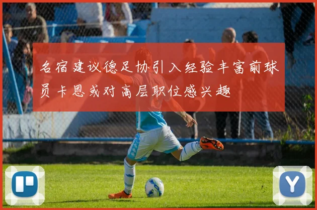 名宿建议德足协引入经验丰富前球员卡恩或对高层职位感兴趣