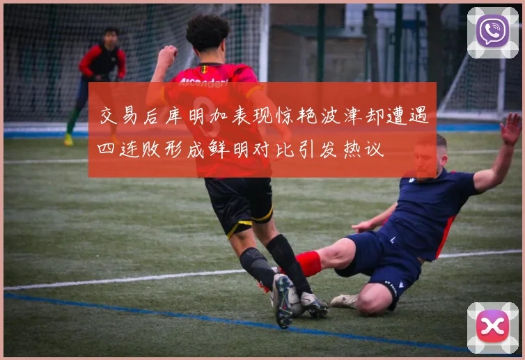 交易后库明加表现惊艳波津却遭遇四连败形成鲜明对比引发热议