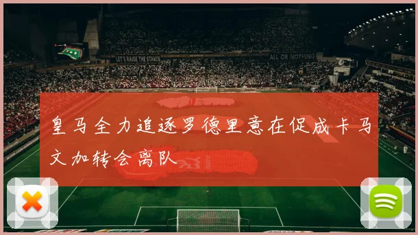 皇马全力追逐罗德里意在促成卡马文加转会离队
