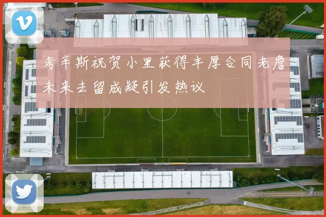 考辛斯祝贺小里获得丰厚合同老詹未来去留成疑引发热议